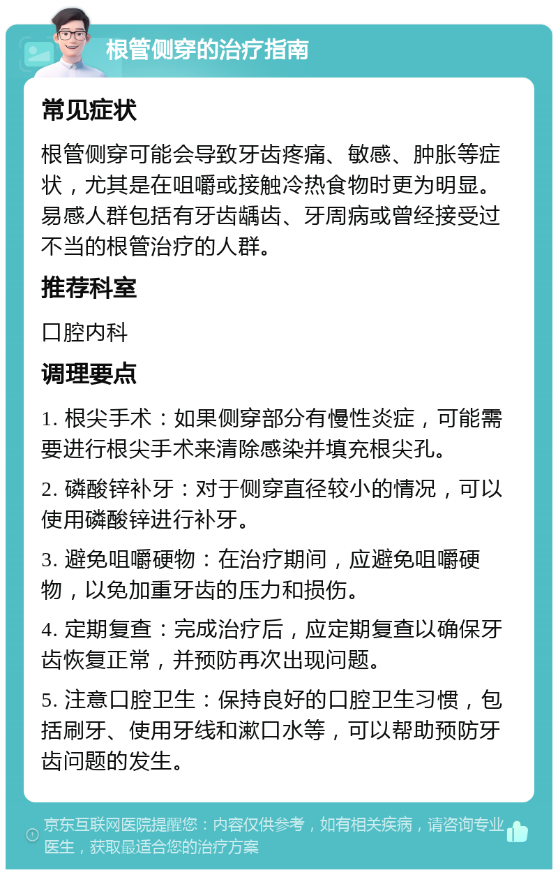 根管侧穿的治疗指南 常见症状 根管侧穿可能会导致牙齿疼痛、敏感、肿胀等症状，尤其是在咀嚼或接触冷热食物时更为明显。易感人群包括有牙齿龋齿、牙周病或曾经接受过不当的根管治疗的人群。 推荐科室 口腔内科 调理要点 1. 根尖手术：如果侧穿部分有慢性炎症，可能需要进行根尖手术来清除感染并填充根尖孔。 2. 磷酸锌补牙：对于侧穿直径较小的情况，可以使用磷酸锌进行补牙。 3. 避免咀嚼硬物：在治疗期间，应避免咀嚼硬物，以免加重牙齿的压力和损伤。 4. 定期复查：完成治疗后，应定期复查以确保牙齿恢复正常，并预防再次出现问题。 5. 注意口腔卫生：保持良好的口腔卫生习惯，包括刷牙、使用牙线和漱口水等，可以帮助预防牙齿问题的发生。