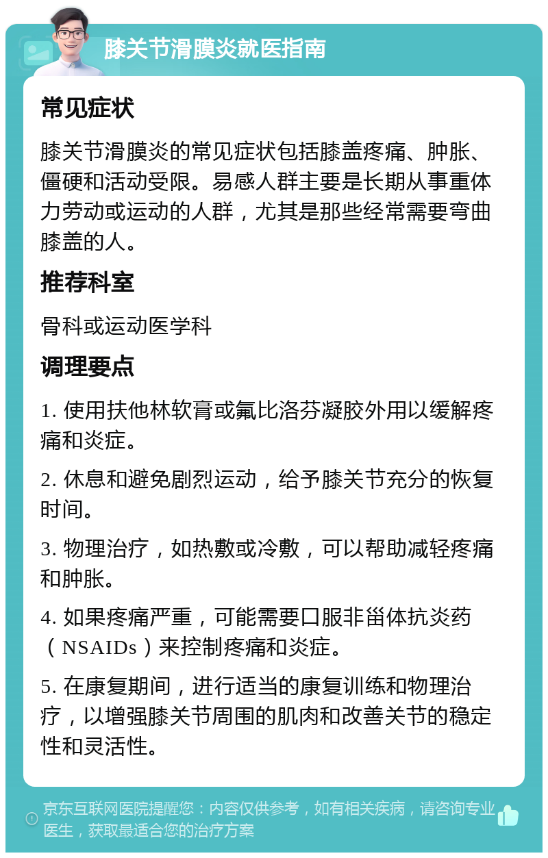 膝关节滑膜炎就医指南 常见症状 膝关节滑膜炎的常见症状包括膝盖疼痛、肿胀、僵硬和活动受限。易感人群主要是长期从事重体力劳动或运动的人群，尤其是那些经常需要弯曲膝盖的人。 推荐科室 骨科或运动医学科 调理要点 1. 使用扶他林软膏或氟比洛芬凝胶外用以缓解疼痛和炎症。 2. 休息和避免剧烈运动，给予膝关节充分的恢复时间。 3. 物理治疗，如热敷或冷敷，可以帮助减轻疼痛和肿胀。 4. 如果疼痛严重，可能需要口服非甾体抗炎药（NSAIDs）来控制疼痛和炎症。 5. 在康复期间，进行适当的康复训练和物理治疗，以增强膝关节周围的肌肉和改善关节的稳定性和灵活性。