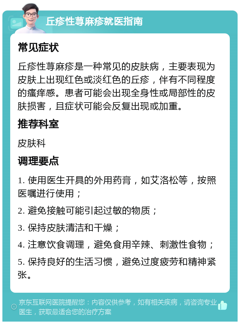 丘疹性荨麻疹就医指南 常见症状 丘疹性荨麻疹是一种常见的皮肤病，主要表现为皮肤上出现红色或淡红色的丘疹，伴有不同程度的瘙痒感。患者可能会出现全身性或局部性的皮肤损害，且症状可能会反复出现或加重。 推荐科室 皮肤科 调理要点 1. 使用医生开具的外用药膏，如艾洛松等，按照医嘱进行使用； 2. 避免接触可能引起过敏的物质； 3. 保持皮肤清洁和干燥； 4. 注意饮食调理，避免食用辛辣、刺激性食物； 5. 保持良好的生活习惯，避免过度疲劳和精神紧张。