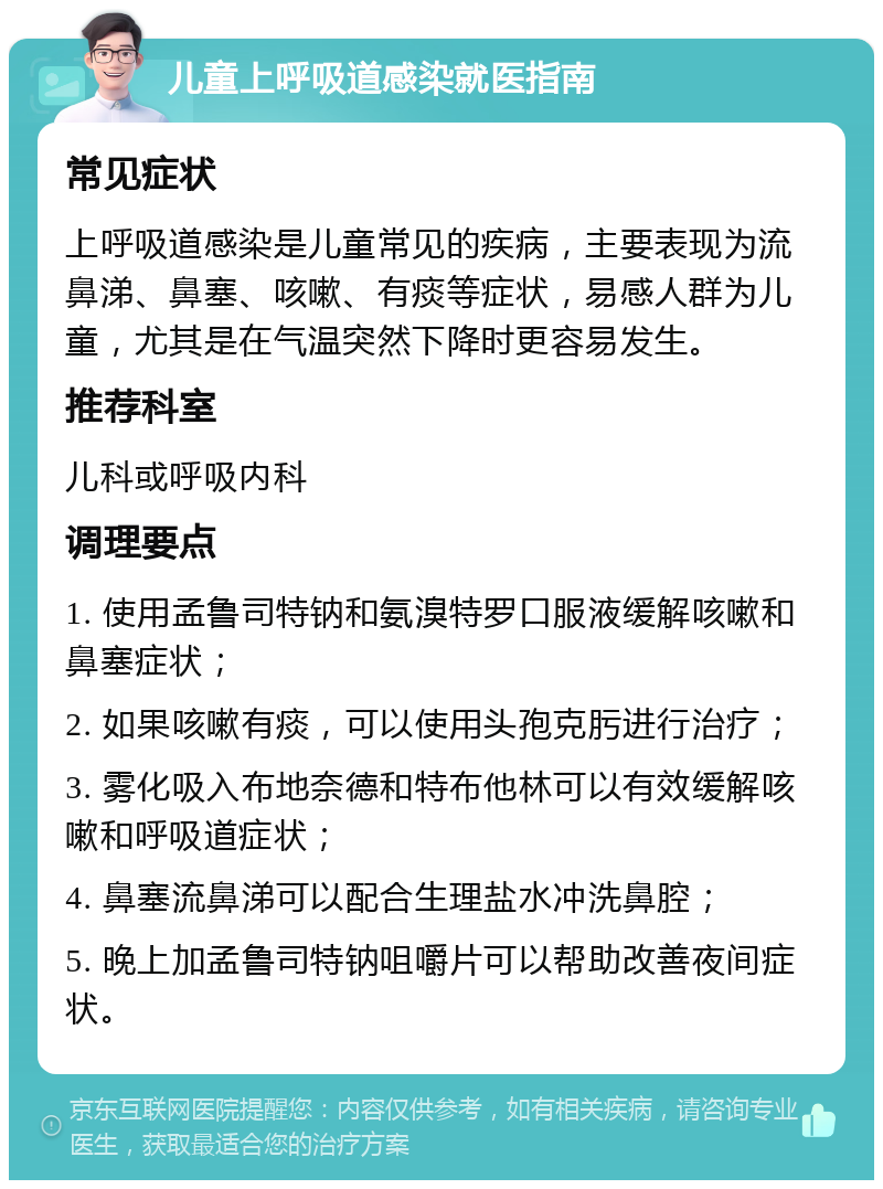 儿童上呼吸道感染就医指南 常见症状 上呼吸道感染是儿童常见的疾病，主要表现为流鼻涕、鼻塞、咳嗽、有痰等症状，易感人群为儿童，尤其是在气温突然下降时更容易发生。 推荐科室 儿科或呼吸内科 调理要点 1. 使用孟鲁司特钠和氨溴特罗口服液缓解咳嗽和鼻塞症状； 2. 如果咳嗽有痰，可以使用头孢克肟进行治疗； 3. 雾化吸入布地奈德和特布他林可以有效缓解咳嗽和呼吸道症状； 4. 鼻塞流鼻涕可以配合生理盐水冲洗鼻腔； 5. 晚上加孟鲁司特钠咀嚼片可以帮助改善夜间症状。