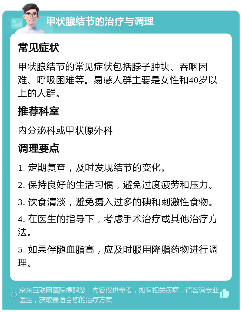 甲状腺结节的治疗与调理 常见症状 甲状腺结节的常见症状包括脖子肿块、吞咽困难、呼吸困难等。易感人群主要是女性和40岁以上的人群。 推荐科室 内分泌科或甲状腺外科 调理要点 1. 定期复查，及时发现结节的变化。 2. 保持良好的生活习惯，避免过度疲劳和压力。 3. 饮食清淡，避免摄入过多的碘和刺激性食物。 4. 在医生的指导下，考虑手术治疗或其他治疗方法。 5. 如果伴随血脂高，应及时服用降脂药物进行调理。