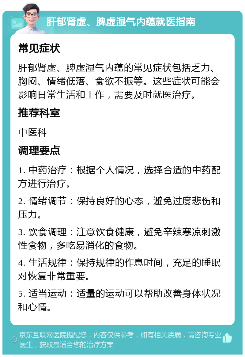 肝郁肾虚、脾虚湿气内蕴就医指南 常见症状 肝郁肾虚、脾虚湿气内蕴的常见症状包括乏力、胸闷、情绪低落、食欲不振等。这些症状可能会影响日常生活和工作，需要及时就医治疗。 推荐科室 中医科 调理要点 1. 中药治疗：根据个人情况，选择合适的中药配方进行治疗。 2. 情绪调节：保持良好的心态，避免过度悲伤和压力。 3. 饮食调理：注意饮食健康，避免辛辣寒凉刺激性食物，多吃易消化的食物。 4. 生活规律：保持规律的作息时间，充足的睡眠对恢复非常重要。 5. 适当运动：适量的运动可以帮助改善身体状况和心情。