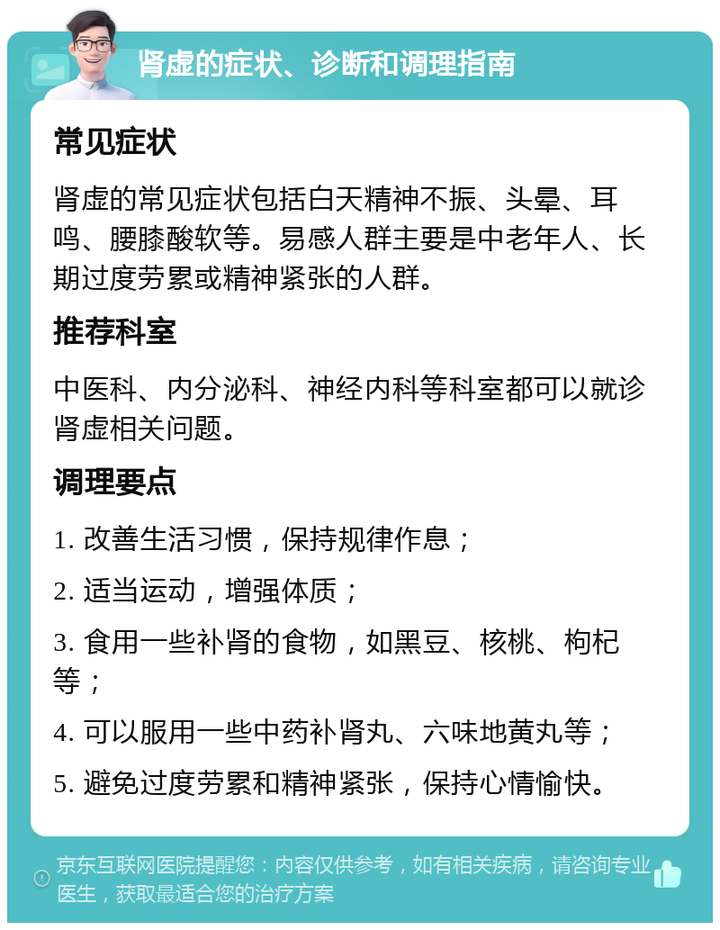 肾虚的症状、诊断和调理指南 常见症状 肾虚的常见症状包括白天精神不振、头晕、耳鸣、腰膝酸软等。易感人群主要是中老年人、长期过度劳累或精神紧张的人群。 推荐科室 中医科、内分泌科、神经内科等科室都可以就诊肾虚相关问题。 调理要点 1. 改善生活习惯，保持规律作息； 2. 适当运动，增强体质； 3. 食用一些补肾的食物，如黑豆、核桃、枸杞等； 4. 可以服用一些中药补肾丸、六味地黄丸等； 5. 避免过度劳累和精神紧张，保持心情愉快。