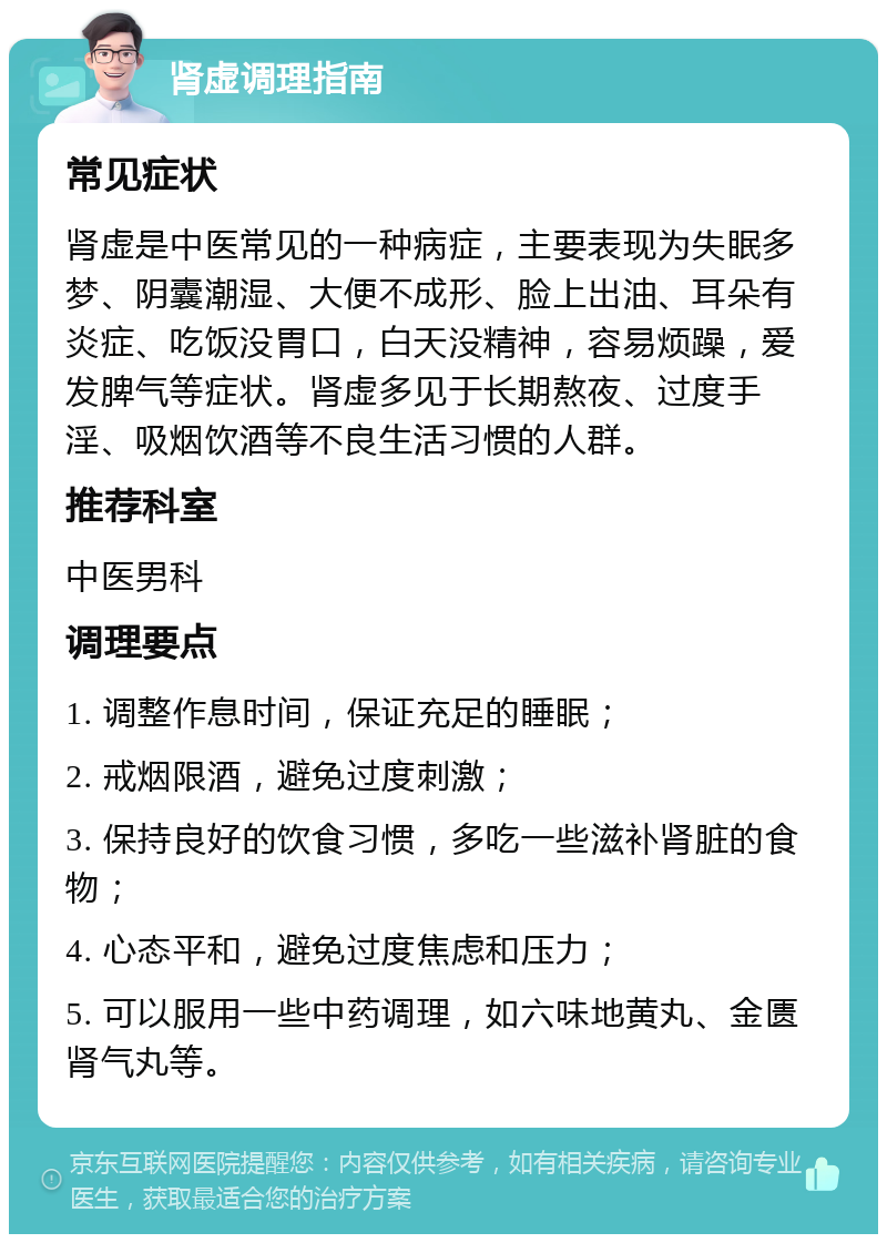 肾虚调理指南 常见症状 肾虚是中医常见的一种病症，主要表现为失眠多梦、阴囊潮湿、大便不成形、脸上出油、耳朵有炎症、吃饭没胃口，白天没精神，容易烦躁，爱发脾气等症状。肾虚多见于长期熬夜、过度手淫、吸烟饮酒等不良生活习惯的人群。 推荐科室 中医男科 调理要点 1. 调整作息时间，保证充足的睡眠； 2. 戒烟限酒，避免过度刺激； 3. 保持良好的饮食习惯，多吃一些滋补肾脏的食物； 4. 心态平和，避免过度焦虑和压力； 5. 可以服用一些中药调理，如六味地黄丸、金匮肾气丸等。