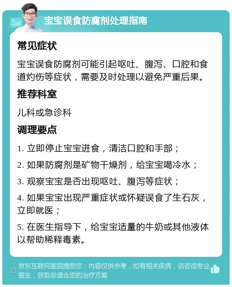 宝宝误食防腐剂处理指南 常见症状 宝宝误食防腐剂可能引起呕吐、腹泻、口腔和食道灼伤等症状，需要及时处理以避免严重后果。 推荐科室 儿科或急诊科 调理要点 1. 立即停止宝宝进食，清洁口腔和手部； 2. 如果防腐剂是矿物干燥剂，给宝宝喝冷水； 3. 观察宝宝是否出现呕吐、腹泻等症状； 4. 如果宝宝出现严重症状或怀疑误食了生石灰，立即就医； 5. 在医生指导下，给宝宝适量的牛奶或其他液体以帮助稀释毒素。