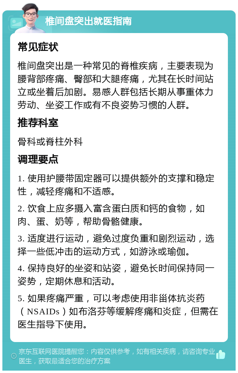 椎间盘突出就医指南 常见症状 椎间盘突出是一种常见的脊椎疾病，主要表现为腰背部疼痛、臀部和大腿疼痛，尤其在长时间站立或坐着后加剧。易感人群包括长期从事重体力劳动、坐姿工作或有不良姿势习惯的人群。 推荐科室 骨科或脊柱外科 调理要点 1. 使用护腰带固定器可以提供额外的支撑和稳定性，减轻疼痛和不适感。 2. 饮食上应多摄入富含蛋白质和钙的食物，如肉、蛋、奶等，帮助骨骼健康。 3. 适度进行运动，避免过度负重和剧烈运动，选择一些低冲击的运动方式，如游泳或瑜伽。 4. 保持良好的坐姿和站姿，避免长时间保持同一姿势，定期休息和活动。 5. 如果疼痛严重，可以考虑使用非甾体抗炎药（NSAIDs）如布洛芬等缓解疼痛和炎症，但需在医生指导下使用。