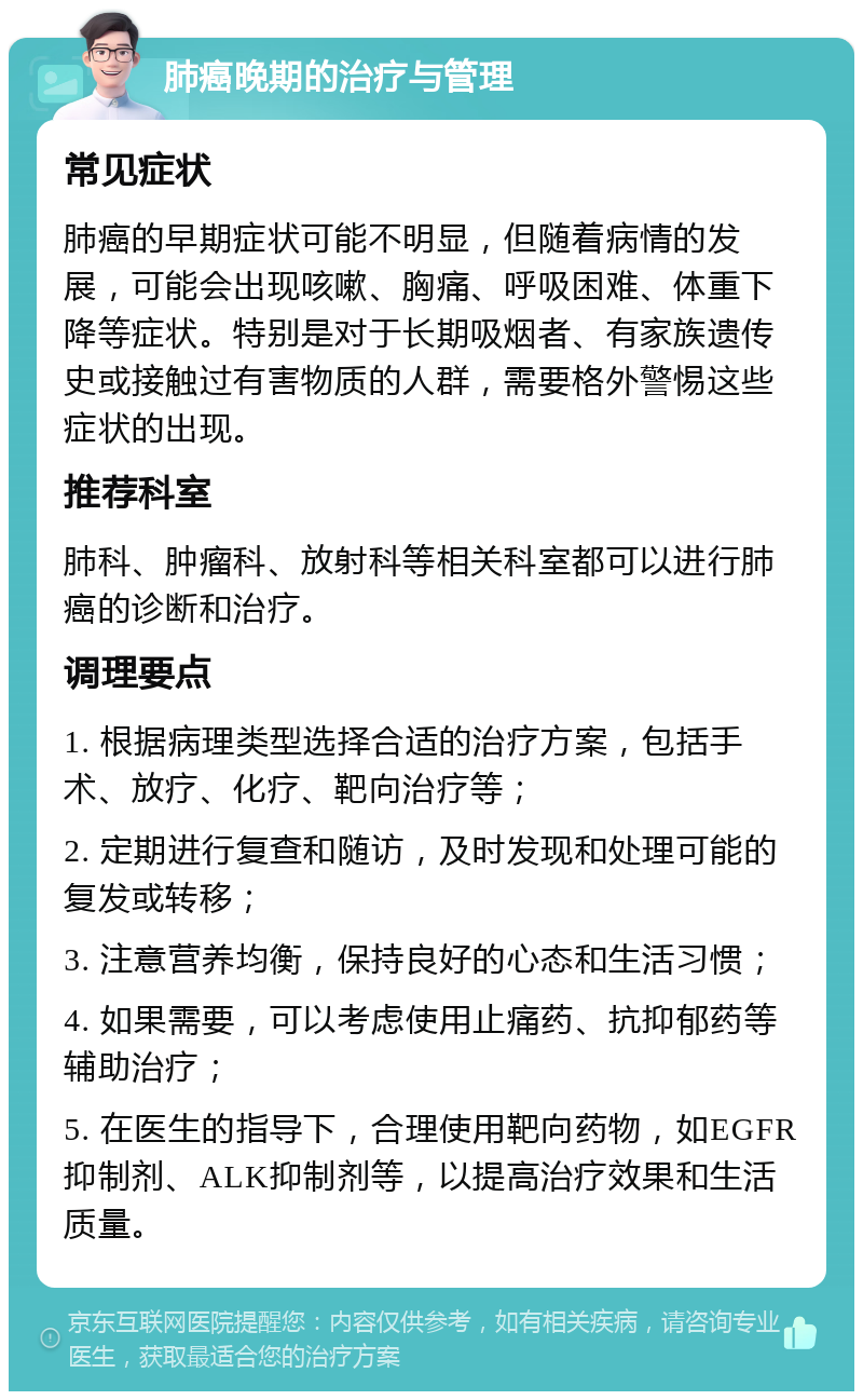 肺癌晚期的治疗与管理 常见症状 肺癌的早期症状可能不明显，但随着病情的发展，可能会出现咳嗽、胸痛、呼吸困难、体重下降等症状。特别是对于长期吸烟者、有家族遗传史或接触过有害物质的人群，需要格外警惕这些症状的出现。 推荐科室 肺科、肿瘤科、放射科等相关科室都可以进行肺癌的诊断和治疗。 调理要点 1. 根据病理类型选择合适的治疗方案，包括手术、放疗、化疗、靶向治疗等； 2. 定期进行复查和随访，及时发现和处理可能的复发或转移； 3. 注意营养均衡，保持良好的心态和生活习惯； 4. 如果需要，可以考虑使用止痛药、抗抑郁药等辅助治疗； 5. 在医生的指导下，合理使用靶向药物，如EGFR抑制剂、ALK抑制剂等，以提高治疗效果和生活质量。