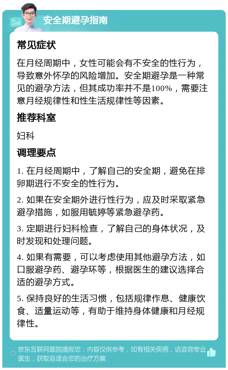 安全期避孕指南 常见症状 在月经周期中，女性可能会有不安全的性行为，导致意外怀孕的风险增加。安全期避孕是一种常见的避孕方法，但其成功率并不是100%，需要注意月经规律性和性生活规律性等因素。 推荐科室 妇科 调理要点 1. 在月经周期中，了解自己的安全期，避免在排卵期进行不安全的性行为。 2. 如果在安全期外进行性行为，应及时采取紧急避孕措施，如服用毓婷等紧急避孕药。 3. 定期进行妇科检查，了解自己的身体状况，及时发现和处理问题。 4. 如果有需要，可以考虑使用其他避孕方法，如口服避孕药、避孕环等，根据医生的建议选择合适的避孕方式。 5. 保持良好的生活习惯，包括规律作息、健康饮食、适量运动等，有助于维持身体健康和月经规律性。