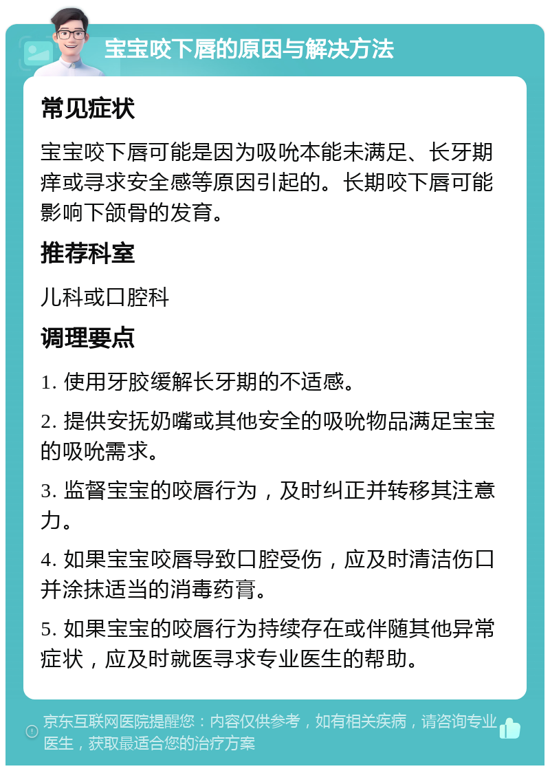 宝宝咬下唇的原因与解决方法 常见症状 宝宝咬下唇可能是因为吸吮本能未满足、长牙期痒或寻求安全感等原因引起的。长期咬下唇可能影响下颌骨的发育。 推荐科室 儿科或口腔科 调理要点 1. 使用牙胶缓解长牙期的不适感。 2. 提供安抚奶嘴或其他安全的吸吮物品满足宝宝的吸吮需求。 3. 监督宝宝的咬唇行为，及时纠正并转移其注意力。 4. 如果宝宝咬唇导致口腔受伤，应及时清洁伤口并涂抹适当的消毒药膏。 5. 如果宝宝的咬唇行为持续存在或伴随其他异常症状，应及时就医寻求专业医生的帮助。