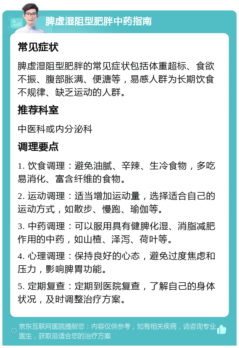 脾虚湿阻型肥胖中药指南 常见症状 脾虚湿阻型肥胖的常见症状包括体重超标、食欲不振、腹部胀满、便溏等，易感人群为长期饮食不规律、缺乏运动的人群。 推荐科室 中医科或内分泌科 调理要点 1. 饮食调理：避免油腻、辛辣、生冷食物，多吃易消化、富含纤维的食物。 2. 运动调理：适当增加运动量，选择适合自己的运动方式，如散步、慢跑、瑜伽等。 3. 中药调理：可以服用具有健脾化湿、消脂减肥作用的中药，如山楂、泽泻、荷叶等。 4. 心理调理：保持良好的心态，避免过度焦虑和压力，影响脾胃功能。 5. 定期复查：定期到医院复查，了解自己的身体状况，及时调整治疗方案。