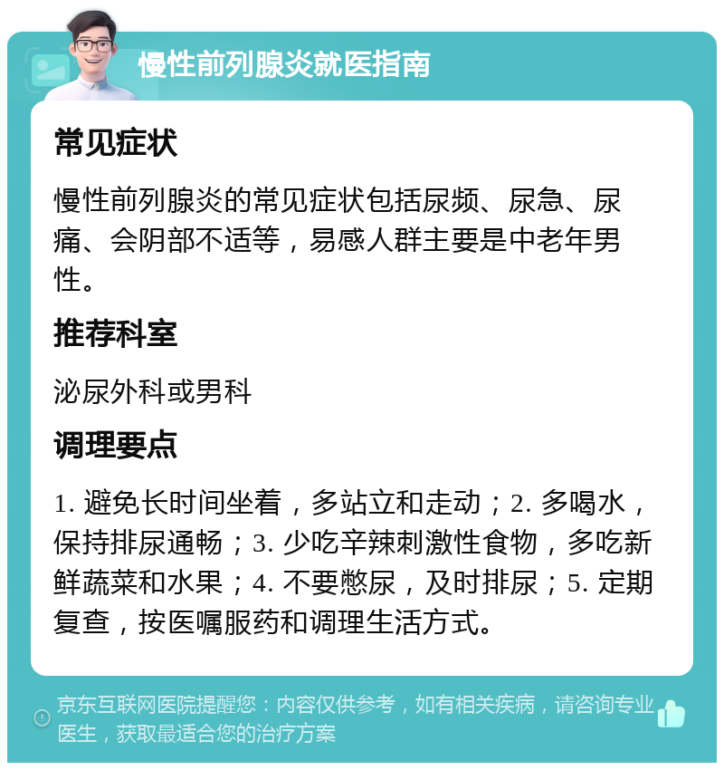 慢性前列腺炎就医指南 常见症状 慢性前列腺炎的常见症状包括尿频、尿急、尿痛、会阴部不适等，易感人群主要是中老年男性。 推荐科室 泌尿外科或男科 调理要点 1. 避免长时间坐着，多站立和走动；2. 多喝水，保持排尿通畅；3. 少吃辛辣刺激性食物，多吃新鲜蔬菜和水果；4. 不要憋尿，及时排尿；5. 定期复查，按医嘱服药和调理生活方式。