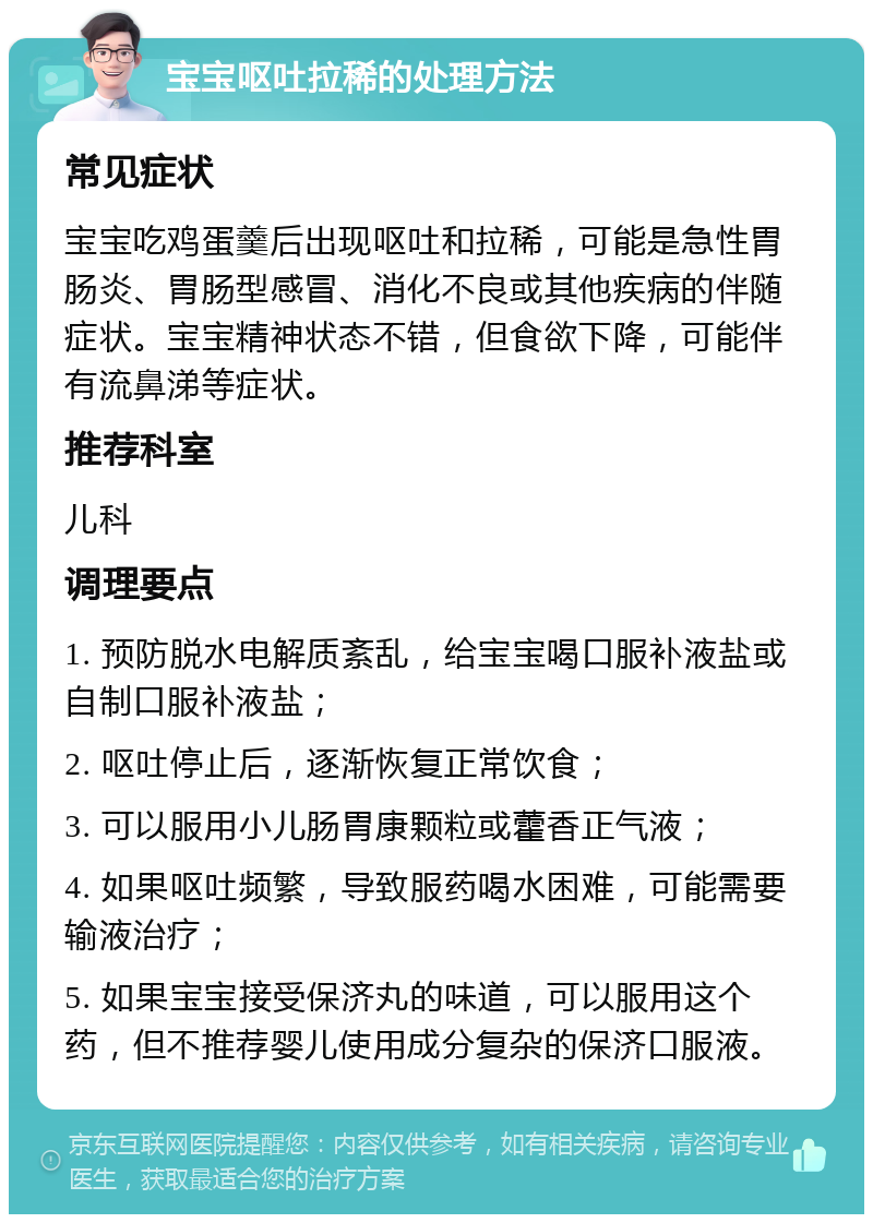 宝宝呕吐拉稀的处理方法 常见症状 宝宝吃鸡蛋羹后出现呕吐和拉稀，可能是急性胃肠炎、胃肠型感冒、消化不良或其他疾病的伴随症状。宝宝精神状态不错，但食欲下降，可能伴有流鼻涕等症状。 推荐科室 儿科 调理要点 1. 预防脱水电解质紊乱，给宝宝喝口服补液盐或自制口服补液盐； 2. 呕吐停止后，逐渐恢复正常饮食； 3. 可以服用小儿肠胃康颗粒或藿香正气液； 4. 如果呕吐频繁，导致服药喝水困难，可能需要输液治疗； 5. 如果宝宝接受保济丸的味道，可以服用这个药，但不推荐婴儿使用成分复杂的保济口服液。