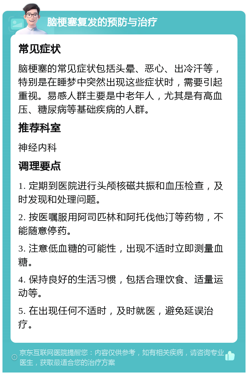 脑梗塞复发的预防与治疗 常见症状 脑梗塞的常见症状包括头晕、恶心、出冷汗等，特别是在睡梦中突然出现这些症状时，需要引起重视。易感人群主要是中老年人，尤其是有高血压、糖尿病等基础疾病的人群。 推荐科室 神经内科 调理要点 1. 定期到医院进行头颅核磁共振和血压检查，及时发现和处理问题。 2. 按医嘱服用阿司匹林和阿托伐他汀等药物，不能随意停药。 3. 注意低血糖的可能性，出现不适时立即测量血糖。 4. 保持良好的生活习惯，包括合理饮食、适量运动等。 5. 在出现任何不适时，及时就医，避免延误治疗。