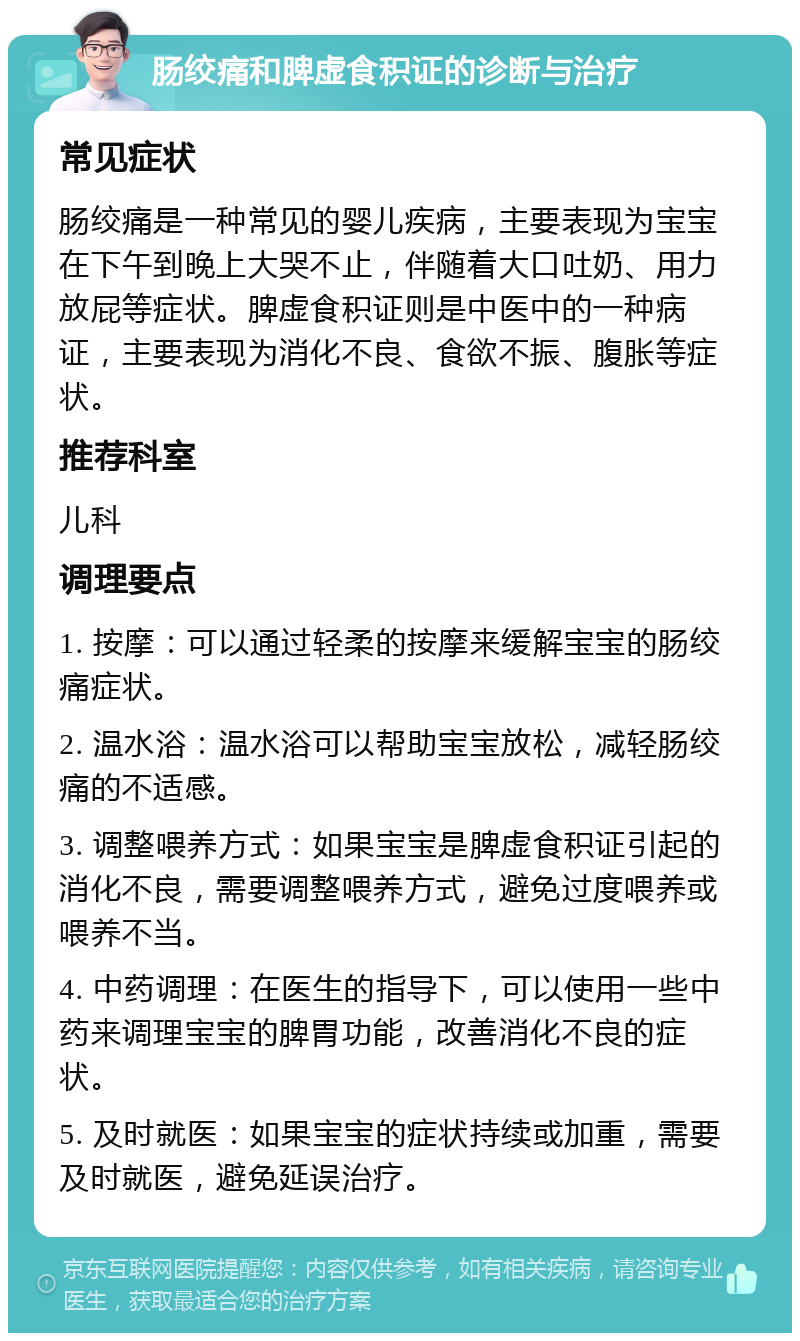 肠绞痛和脾虚食积证的诊断与治疗 常见症状 肠绞痛是一种常见的婴儿疾病，主要表现为宝宝在下午到晚上大哭不止，伴随着大口吐奶、用力放屁等症状。脾虚食积证则是中医中的一种病证，主要表现为消化不良、食欲不振、腹胀等症状。 推荐科室 儿科 调理要点 1. 按摩：可以通过轻柔的按摩来缓解宝宝的肠绞痛症状。 2. 温水浴：温水浴可以帮助宝宝放松，减轻肠绞痛的不适感。 3. 调整喂养方式：如果宝宝是脾虚食积证引起的消化不良，需要调整喂养方式，避免过度喂养或喂养不当。 4. 中药调理：在医生的指导下，可以使用一些中药来调理宝宝的脾胃功能，改善消化不良的症状。 5. 及时就医：如果宝宝的症状持续或加重，需要及时就医，避免延误治疗。