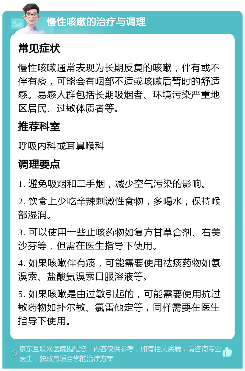 慢性咳嗽的治疗与调理 常见症状 慢性咳嗽通常表现为长期反复的咳嗽，伴有或不伴有痰，可能会有咽部不适或咳嗽后暂时的舒适感。易感人群包括长期吸烟者、环境污染严重地区居民、过敏体质者等。 推荐科室 呼吸内科或耳鼻喉科 调理要点 1. 避免吸烟和二手烟，减少空气污染的影响。 2. 饮食上少吃辛辣刺激性食物，多喝水，保持喉部湿润。 3. 可以使用一些止咳药物如复方甘草合剂、右美沙芬等，但需在医生指导下使用。 4. 如果咳嗽伴有痰，可能需要使用祛痰药物如氨溴索、盐酸氨溴索口服溶液等。 5. 如果咳嗽是由过敏引起的，可能需要使用抗过敏药物如扑尔敏、氯雷他定等，同样需要在医生指导下使用。