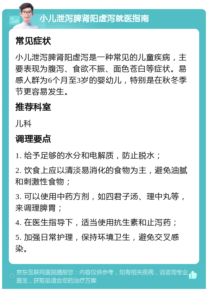 小儿泄泻脾肾阳虚泻就医指南 常见症状 小儿泄泻脾肾阳虚泻是一种常见的儿童疾病，主要表现为腹泻、食欲不振、面色苍白等症状。易感人群为6个月至3岁的婴幼儿，特别是在秋冬季节更容易发生。 推荐科室 儿科 调理要点 1. 给予足够的水分和电解质，防止脱水； 2. 饮食上应以清淡易消化的食物为主，避免油腻和刺激性食物； 3. 可以使用中药方剂，如四君子汤、理中丸等，来调理脾胃； 4. 在医生指导下，适当使用抗生素和止泻药； 5. 加强日常护理，保持环境卫生，避免交叉感染。