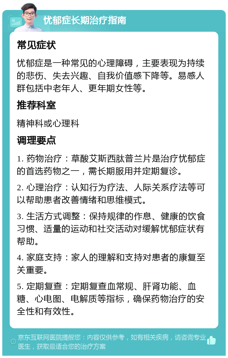 忧郁症长期治疗指南 常见症状 忧郁症是一种常见的心理障碍，主要表现为持续的悲伤、失去兴趣、自我价值感下降等。易感人群包括中老年人、更年期女性等。 推荐科室 精神科或心理科 调理要点 1. 药物治疗：草酸艾斯西肽普兰片是治疗忧郁症的首选药物之一，需长期服用并定期复诊。 2. 心理治疗：认知行为疗法、人际关系疗法等可以帮助患者改善情绪和思维模式。 3. 生活方式调整：保持规律的作息、健康的饮食习惯、适量的运动和社交活动对缓解忧郁症状有帮助。 4. 家庭支持：家人的理解和支持对患者的康复至关重要。 5. 定期复查：定期复查血常规、肝肾功能、血糖、心电图、电解质等指标，确保药物治疗的安全性和有效性。