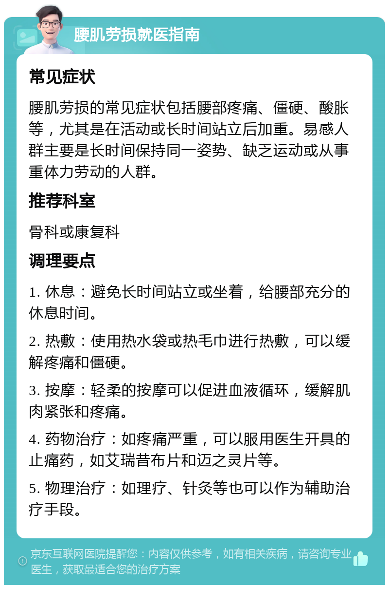 腰肌劳损就医指南 常见症状 腰肌劳损的常见症状包括腰部疼痛、僵硬、酸胀等，尤其是在活动或长时间站立后加重。易感人群主要是长时间保持同一姿势、缺乏运动或从事重体力劳动的人群。 推荐科室 骨科或康复科 调理要点 1. 休息：避免长时间站立或坐着，给腰部充分的休息时间。 2. 热敷：使用热水袋或热毛巾进行热敷，可以缓解疼痛和僵硬。 3. 按摩：轻柔的按摩可以促进血液循环，缓解肌肉紧张和疼痛。 4. 药物治疗：如疼痛严重，可以服用医生开具的止痛药，如艾瑞昔布片和迈之灵片等。 5. 物理治疗：如理疗、针灸等也可以作为辅助治疗手段。