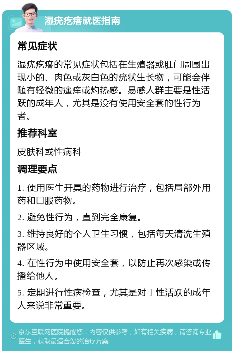 湿疣疙瘩就医指南 常见症状 湿疣疙瘩的常见症状包括在生殖器或肛门周围出现小的、肉色或灰白色的疣状生长物，可能会伴随有轻微的瘙痒或灼热感。易感人群主要是性活跃的成年人，尤其是没有使用安全套的性行为者。 推荐科室 皮肤科或性病科 调理要点 1. 使用医生开具的药物进行治疗，包括局部外用药和口服药物。 2. 避免性行为，直到完全康复。 3. 维持良好的个人卫生习惯，包括每天清洗生殖器区域。 4. 在性行为中使用安全套，以防止再次感染或传播给他人。 5. 定期进行性病检查，尤其是对于性活跃的成年人来说非常重要。