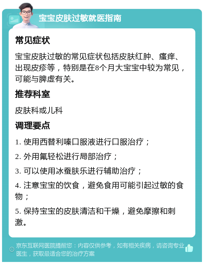 宝宝皮肤过敏就医指南 常见症状 宝宝皮肤过敏的常见症状包括皮肤红肿、瘙痒、出现皮疹等，特别是在8个月大宝宝中较为常见，可能与脾虚有关。 推荐科室 皮肤科或儿科 调理要点 1. 使用西替利嗪口服液进行口服治疗； 2. 外用氟轻松进行局部治疗； 3. 可以使用冰蚕肤乐进行辅助治疗； 4. 注意宝宝的饮食，避免食用可能引起过敏的食物； 5. 保持宝宝的皮肤清洁和干燥，避免摩擦和刺激。