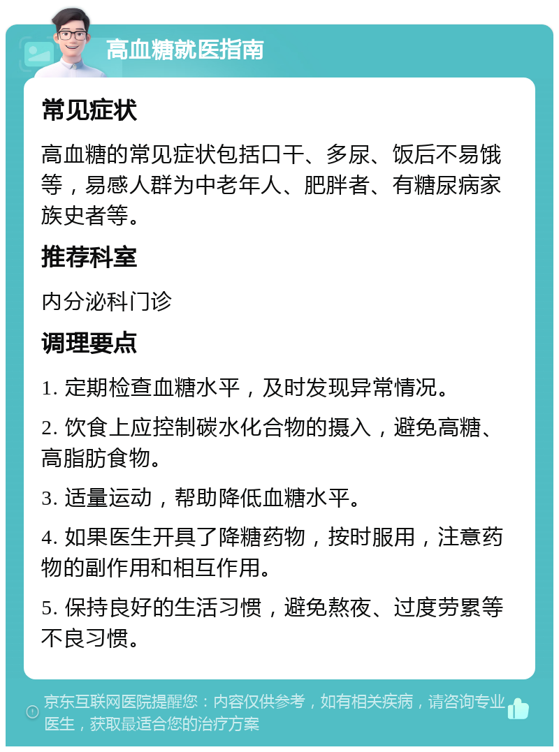 高血糖就医指南 常见症状 高血糖的常见症状包括口干、多尿、饭后不易饿等，易感人群为中老年人、肥胖者、有糖尿病家族史者等。 推荐科室 内分泌科门诊 调理要点 1. 定期检查血糖水平，及时发现异常情况。 2. 饮食上应控制碳水化合物的摄入，避免高糖、高脂肪食物。 3. 适量运动，帮助降低血糖水平。 4. 如果医生开具了降糖药物，按时服用，注意药物的副作用和相互作用。 5. 保持良好的生活习惯，避免熬夜、过度劳累等不良习惯。