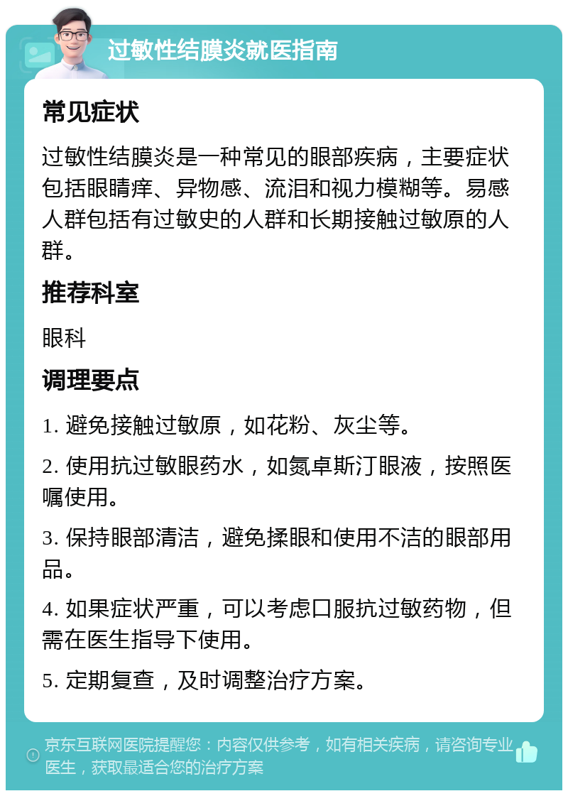 过敏性结膜炎就医指南 常见症状 过敏性结膜炎是一种常见的眼部疾病，主要症状包括眼睛痒、异物感、流泪和视力模糊等。易感人群包括有过敏史的人群和长期接触过敏原的人群。 推荐科室 眼科 调理要点 1. 避免接触过敏原，如花粉、灰尘等。 2. 使用抗过敏眼药水，如氮卓斯汀眼液，按照医嘱使用。 3. 保持眼部清洁，避免揉眼和使用不洁的眼部用品。 4. 如果症状严重，可以考虑口服抗过敏药物，但需在医生指导下使用。 5. 定期复查，及时调整治疗方案。