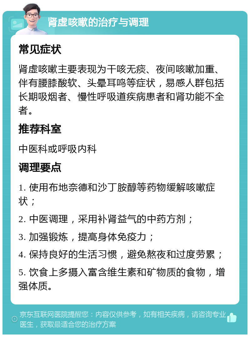 肾虚咳嗽的治疗与调理 常见症状 肾虚咳嗽主要表现为干咳无痰、夜间咳嗽加重、伴有腰膝酸软、头晕耳鸣等症状，易感人群包括长期吸烟者、慢性呼吸道疾病患者和肾功能不全者。 推荐科室 中医科或呼吸内科 调理要点 1. 使用布地奈德和沙丁胺醇等药物缓解咳嗽症状； 2. 中医调理，采用补肾益气的中药方剂； 3. 加强锻炼，提高身体免疫力； 4. 保持良好的生活习惯，避免熬夜和过度劳累； 5. 饮食上多摄入富含维生素和矿物质的食物，增强体质。