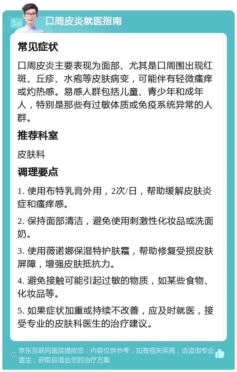 口周皮炎就医指南 常见症状 口周皮炎主要表现为面部、尤其是口周围出现红斑、丘疹、水疱等皮肤病变，可能伴有轻微瘙痒或灼热感。易感人群包括儿童、青少年和成年人，特别是那些有过敏体质或免疫系统异常的人群。 推荐科室 皮肤科 调理要点 1. 使用布特乳膏外用，2次/日，帮助缓解皮肤炎症和瘙痒感。 2. 保持面部清洁，避免使用刺激性化妆品或洗面奶。 3. 使用薇诺娜保湿特护肤霜，帮助修复受损皮肤屏障，增强皮肤抵抗力。 4. 避免接触可能引起过敏的物质，如某些食物、化妆品等。 5. 如果症状加重或持续不改善，应及时就医，接受专业的皮肤科医生的治疗建议。