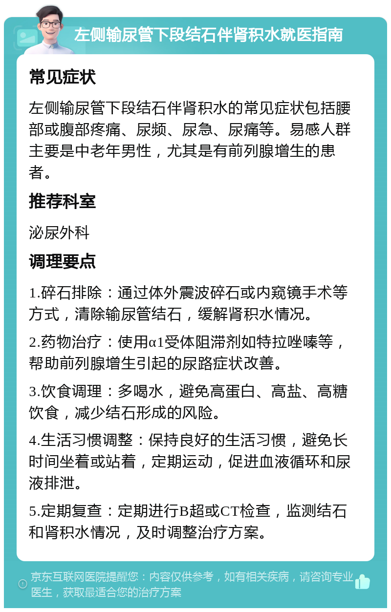 左侧输尿管下段结石伴肾积水就医指南 常见症状 左侧输尿管下段结石伴肾积水的常见症状包括腰部或腹部疼痛、尿频、尿急、尿痛等。易感人群主要是中老年男性，尤其是有前列腺增生的患者。 推荐科室 泌尿外科 调理要点 1.碎石排除：通过体外震波碎石或内窥镜手术等方式，清除输尿管结石，缓解肾积水情况。 2.药物治疗：使用α1受体阻滞剂如特拉唑嗪等，帮助前列腺增生引起的尿路症状改善。 3.饮食调理：多喝水，避免高蛋白、高盐、高糖饮食，减少结石形成的风险。 4.生活习惯调整：保持良好的生活习惯，避免长时间坐着或站着，定期运动，促进血液循环和尿液排泄。 5.定期复查：定期进行B超或CT检查，监测结石和肾积水情况，及时调整治疗方案。