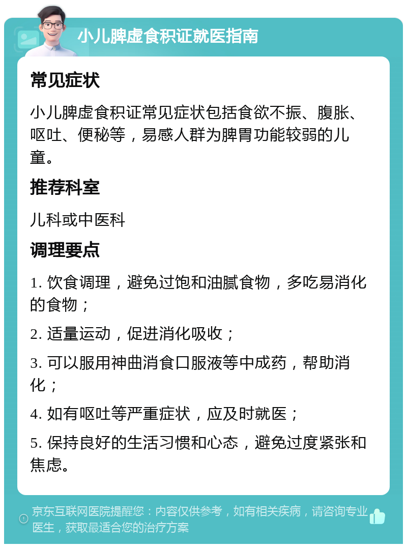 小儿脾虚食积证就医指南 常见症状 小儿脾虚食积证常见症状包括食欲不振、腹胀、呕吐、便秘等，易感人群为脾胃功能较弱的儿童。 推荐科室 儿科或中医科 调理要点 1. 饮食调理，避免过饱和油腻食物，多吃易消化的食物； 2. 适量运动，促进消化吸收； 3. 可以服用神曲消食口服液等中成药，帮助消化； 4. 如有呕吐等严重症状，应及时就医； 5. 保持良好的生活习惯和心态，避免过度紧张和焦虑。