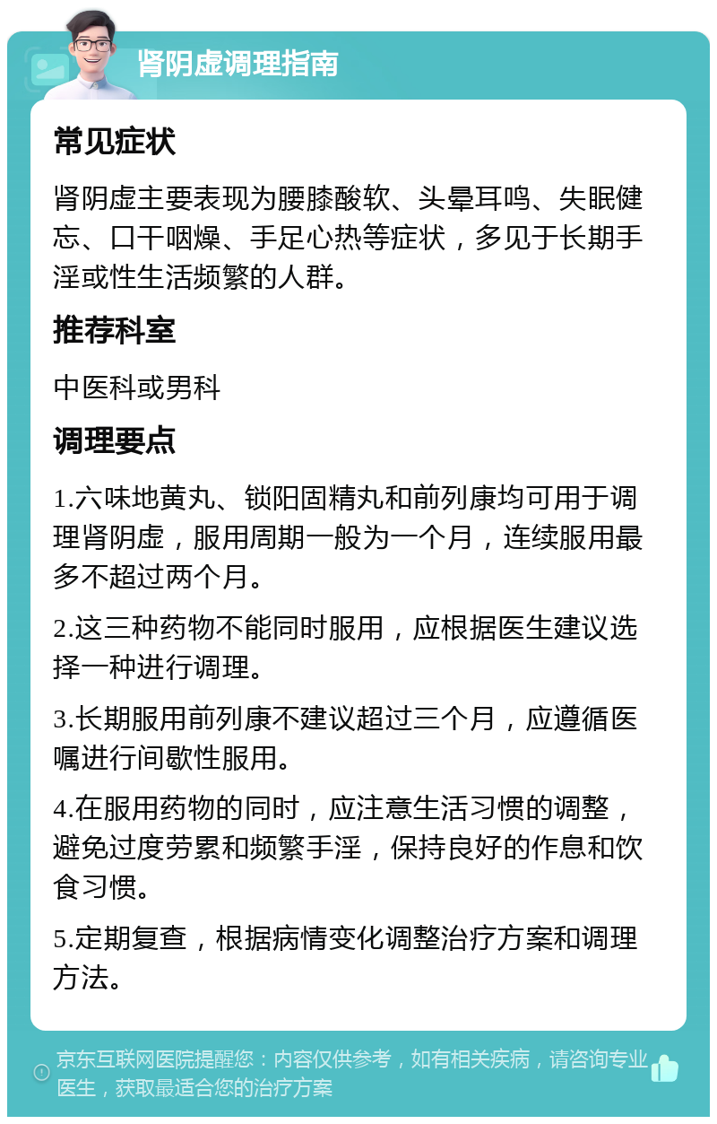 肾阴虚调理指南 常见症状 肾阴虚主要表现为腰膝酸软、头晕耳鸣、失眠健忘、口干咽燥、手足心热等症状，多见于长期手淫或性生活频繁的人群。 推荐科室 中医科或男科 调理要点 1.六味地黄丸、锁阳固精丸和前列康均可用于调理肾阴虚，服用周期一般为一个月，连续服用最多不超过两个月。 2.这三种药物不能同时服用，应根据医生建议选择一种进行调理。 3.长期服用前列康不建议超过三个月，应遵循医嘱进行间歇性服用。 4.在服用药物的同时，应注意生活习惯的调整，避免过度劳累和频繁手淫，保持良好的作息和饮食习惯。 5.定期复查，根据病情变化调整治疗方案和调理方法。