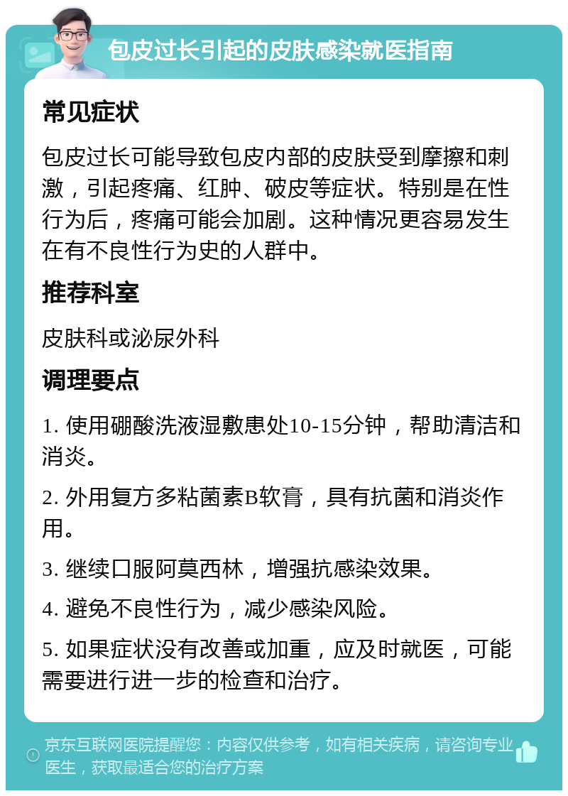 包皮过长引起的皮肤感染就医指南 常见症状 包皮过长可能导致包皮内部的皮肤受到摩擦和刺激，引起疼痛、红肿、破皮等症状。特别是在性行为后，疼痛可能会加剧。这种情况更容易发生在有不良性行为史的人群中。 推荐科室 皮肤科或泌尿外科 调理要点 1. 使用硼酸洗液湿敷患处10-15分钟，帮助清洁和消炎。 2. 外用复方多粘菌素B软膏，具有抗菌和消炎作用。 3. 继续口服阿莫西林，增强抗感染效果。 4. 避免不良性行为，减少感染风险。 5. 如果症状没有改善或加重，应及时就医，可能需要进行进一步的检查和治疗。