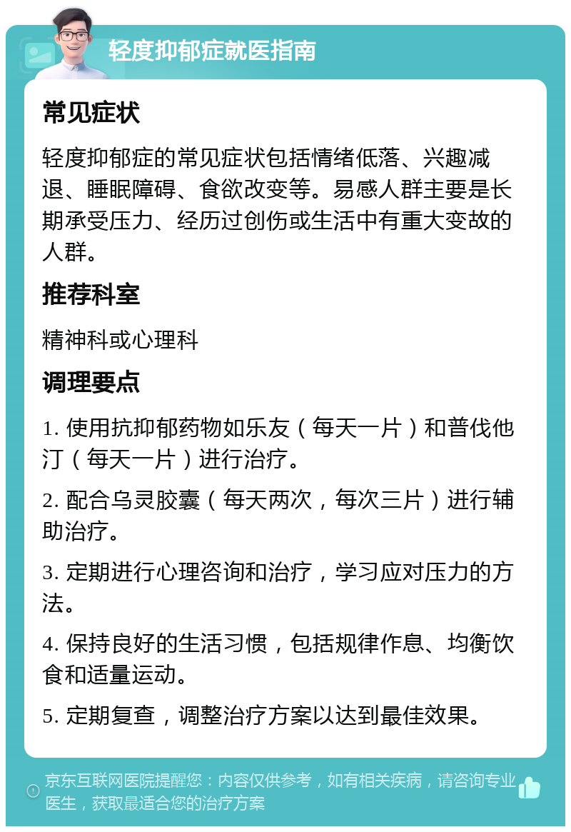 轻度抑郁症就医指南 常见症状 轻度抑郁症的常见症状包括情绪低落、兴趣减退、睡眠障碍、食欲改变等。易感人群主要是长期承受压力、经历过创伤或生活中有重大变故的人群。 推荐科室 精神科或心理科 调理要点 1. 使用抗抑郁药物如乐友（每天一片）和普伐他汀（每天一片）进行治疗。 2. 配合乌灵胶囊（每天两次，每次三片）进行辅助治疗。 3. 定期进行心理咨询和治疗，学习应对压力的方法。 4. 保持良好的生活习惯，包括规律作息、均衡饮食和适量运动。 5. 定期复查，调整治疗方案以达到最佳效果。