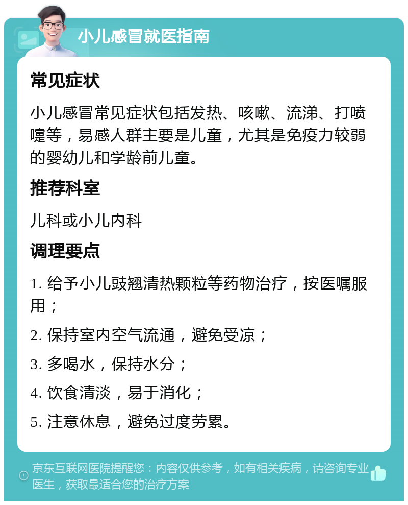 小儿感冒就医指南 常见症状 小儿感冒常见症状包括发热、咳嗽、流涕、打喷嚏等，易感人群主要是儿童，尤其是免疫力较弱的婴幼儿和学龄前儿童。 推荐科室 儿科或小儿内科 调理要点 1. 给予小儿豉翘清热颗粒等药物治疗，按医嘱服用； 2. 保持室内空气流通，避免受凉； 3. 多喝水，保持水分； 4. 饮食清淡，易于消化； 5. 注意休息，避免过度劳累。