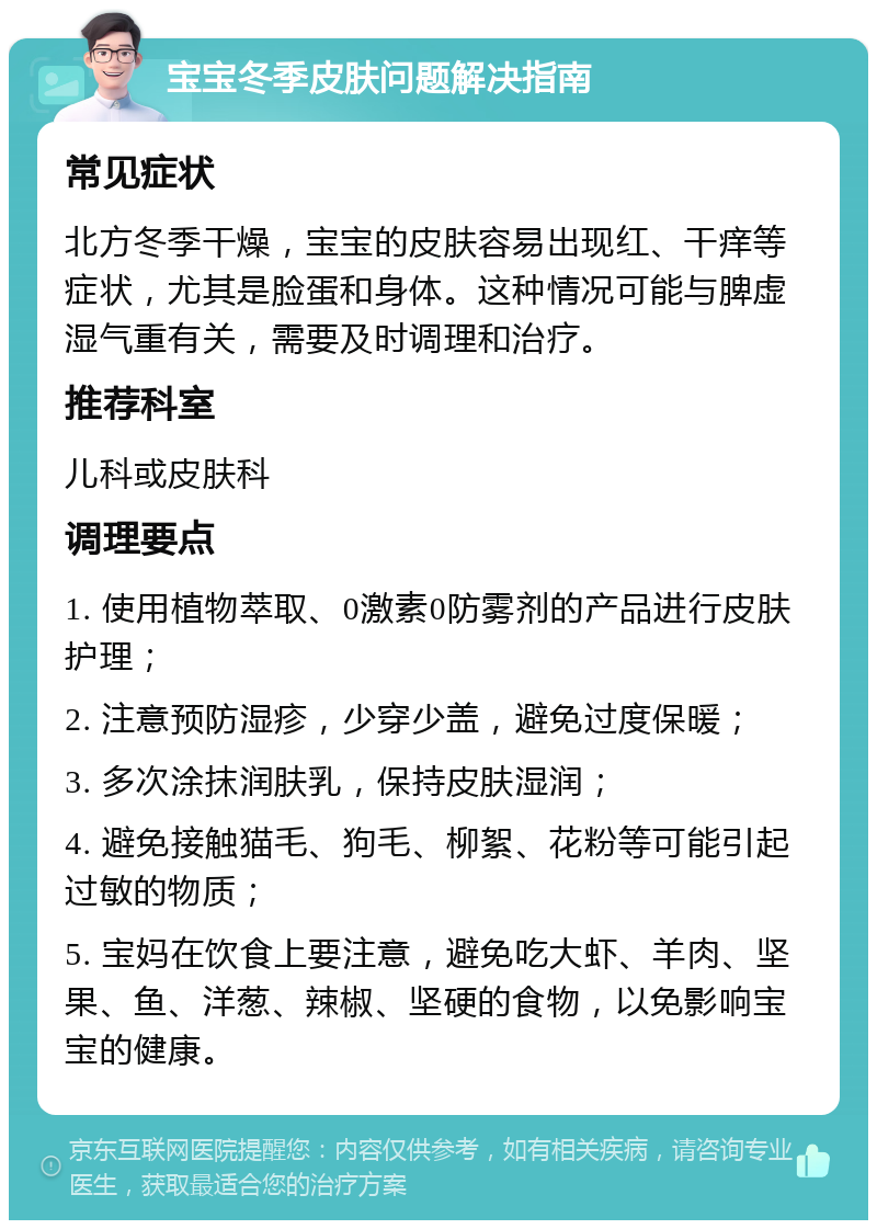 宝宝冬季皮肤问题解决指南 常见症状 北方冬季干燥，宝宝的皮肤容易出现红、干痒等症状，尤其是脸蛋和身体。这种情况可能与脾虚湿气重有关，需要及时调理和治疗。 推荐科室 儿科或皮肤科 调理要点 1. 使用植物萃取、0激素0防雾剂的产品进行皮肤护理； 2. 注意预防湿疹，少穿少盖，避免过度保暖； 3. 多次涂抹润肤乳，保持皮肤湿润； 4. 避免接触猫毛、狗毛、柳絮、花粉等可能引起过敏的物质； 5. 宝妈在饮食上要注意，避免吃大虾、羊肉、坚果、鱼、洋葱、辣椒、坚硬的食物，以免影响宝宝的健康。