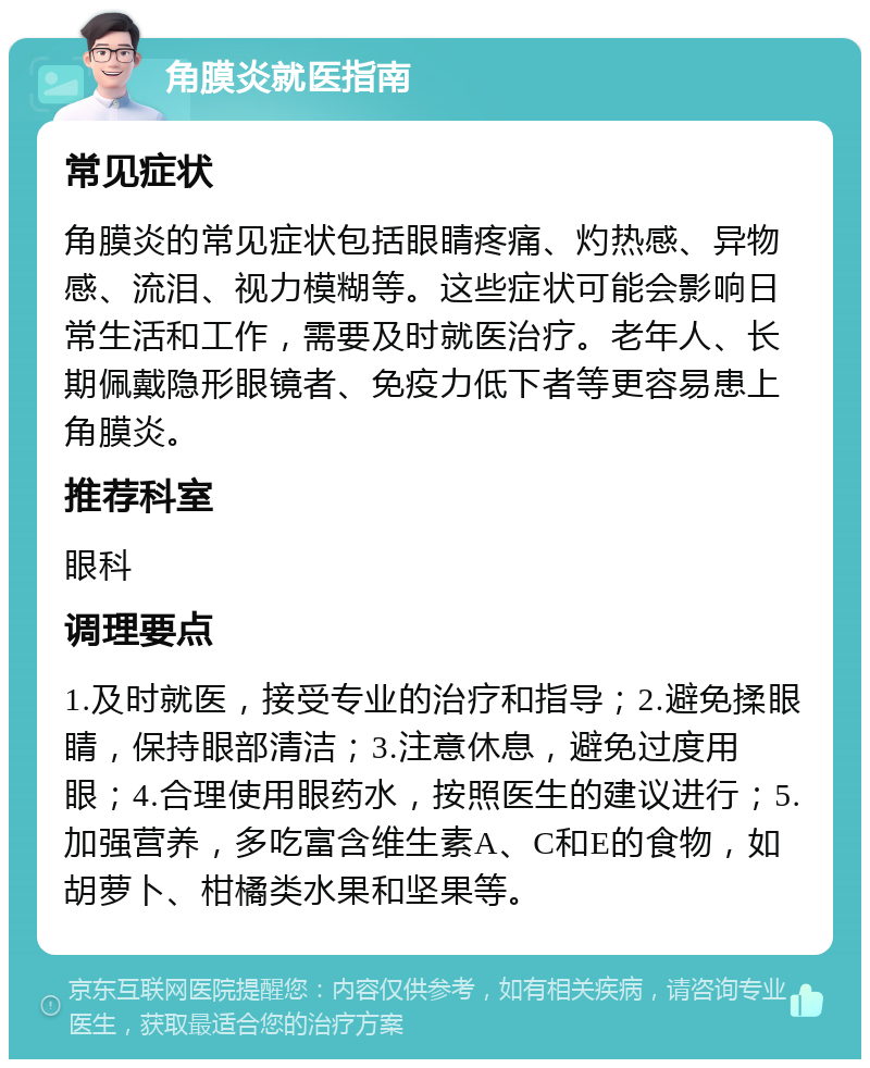 角膜炎就医指南 常见症状 角膜炎的常见症状包括眼睛疼痛、灼热感、异物感、流泪、视力模糊等。这些症状可能会影响日常生活和工作，需要及时就医治疗。老年人、长期佩戴隐形眼镜者、免疫力低下者等更容易患上角膜炎。 推荐科室 眼科 调理要点 1.及时就医，接受专业的治疗和指导；2.避免揉眼睛，保持眼部清洁；3.注意休息，避免过度用眼；4.合理使用眼药水，按照医生的建议进行；5.加强营养，多吃富含维生素A、C和E的食物，如胡萝卜、柑橘类水果和坚果等。