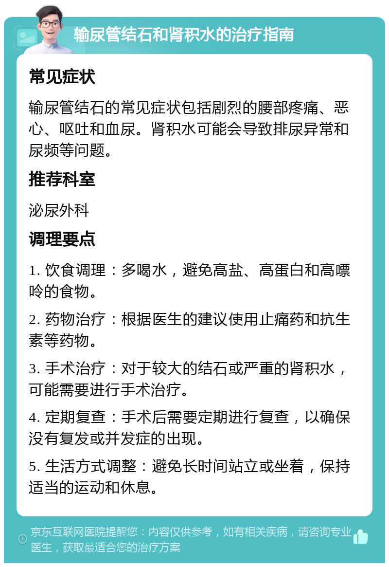 输尿管结石和肾积水的治疗指南 常见症状 输尿管结石的常见症状包括剧烈的腰部疼痛、恶心、呕吐和血尿。肾积水可能会导致排尿异常和尿频等问题。 推荐科室 泌尿外科 调理要点 1. 饮食调理：多喝水，避免高盐、高蛋白和高嘌呤的食物。 2. 药物治疗：根据医生的建议使用止痛药和抗生素等药物。 3. 手术治疗：对于较大的结石或严重的肾积水，可能需要进行手术治疗。 4. 定期复查：手术后需要定期进行复查，以确保没有复发或并发症的出现。 5. 生活方式调整：避免长时间站立或坐着，保持适当的运动和休息。