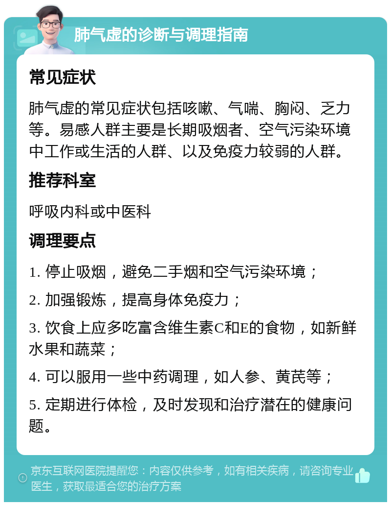 肺气虚的诊断与调理指南 常见症状 肺气虚的常见症状包括咳嗽、气喘、胸闷、乏力等。易感人群主要是长期吸烟者、空气污染环境中工作或生活的人群、以及免疫力较弱的人群。 推荐科室 呼吸内科或中医科 调理要点 1. 停止吸烟，避免二手烟和空气污染环境； 2. 加强锻炼，提高身体免疫力； 3. 饮食上应多吃富含维生素C和E的食物，如新鲜水果和蔬菜； 4. 可以服用一些中药调理，如人参、黄芪等； 5. 定期进行体检，及时发现和治疗潜在的健康问题。