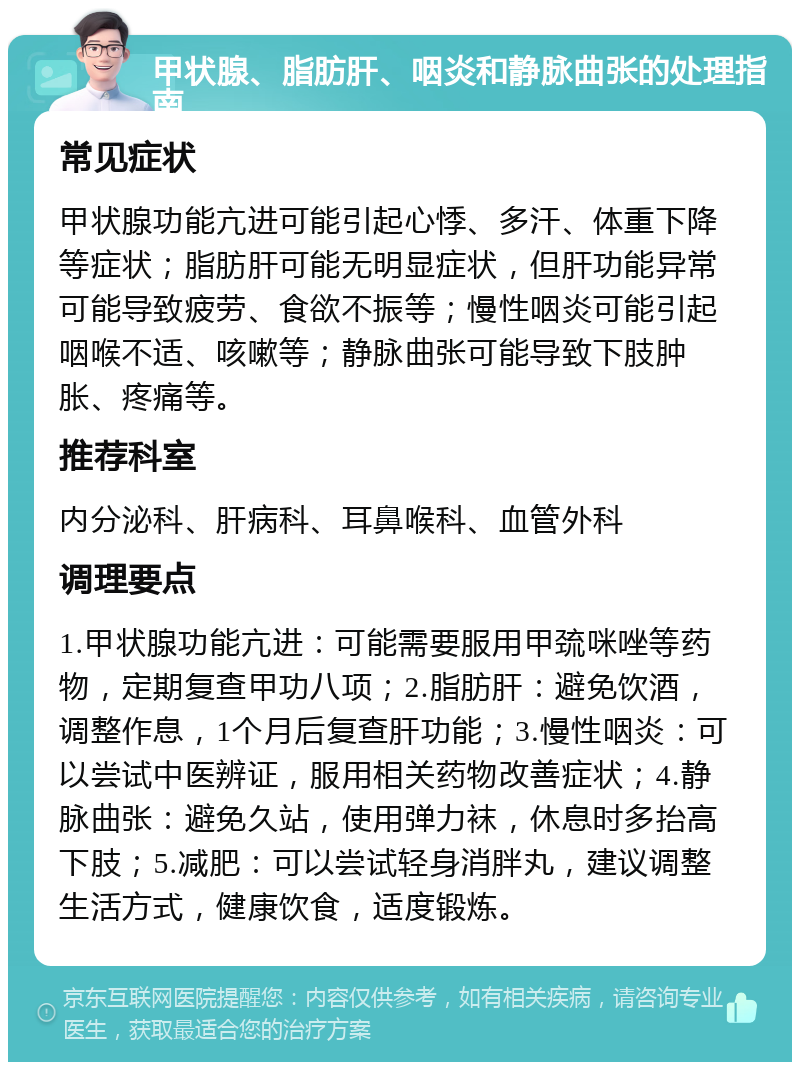 甲状腺、脂肪肝、咽炎和静脉曲张的处理指南 常见症状 甲状腺功能亢进可能引起心悸、多汗、体重下降等症状；脂肪肝可能无明显症状，但肝功能异常可能导致疲劳、食欲不振等；慢性咽炎可能引起咽喉不适、咳嗽等；静脉曲张可能导致下肢肿胀、疼痛等。 推荐科室 内分泌科、肝病科、耳鼻喉科、血管外科 调理要点 1.甲状腺功能亢进：可能需要服用甲巯咪唑等药物，定期复查甲功八项；2.脂肪肝：避免饮酒，调整作息，1个月后复查肝功能；3.慢性咽炎：可以尝试中医辨证，服用相关药物改善症状；4.静脉曲张：避免久站，使用弹力袜，休息时多抬高下肢；5.减肥：可以尝试轻身消胖丸，建议调整生活方式，健康饮食，适度锻炼。