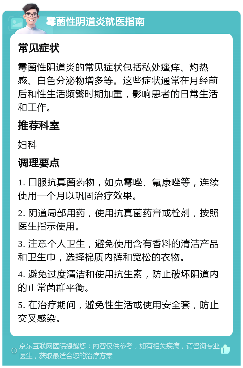 霉菌性阴道炎就医指南 常见症状 霉菌性阴道炎的常见症状包括私处瘙痒、灼热感、白色分泌物增多等。这些症状通常在月经前后和性生活频繁时期加重，影响患者的日常生活和工作。 推荐科室 妇科 调理要点 1. 口服抗真菌药物，如克霉唑、氟康唑等，连续使用一个月以巩固治疗效果。 2. 阴道局部用药，使用抗真菌药膏或栓剂，按照医生指示使用。 3. 注意个人卫生，避免使用含有香料的清洁产品和卫生巾，选择棉质内裤和宽松的衣物。 4. 避免过度清洁和使用抗生素，防止破坏阴道内的正常菌群平衡。 5. 在治疗期间，避免性生活或使用安全套，防止交叉感染。