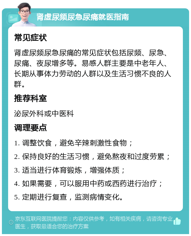 肾虚尿频尿急尿痛就医指南 常见症状 肾虚尿频尿急尿痛的常见症状包括尿频、尿急、尿痛、夜尿增多等。易感人群主要是中老年人、长期从事体力劳动的人群以及生活习惯不良的人群。 推荐科室 泌尿外科或中医科 调理要点 1. 调整饮食，避免辛辣刺激性食物； 2. 保持良好的生活习惯，避免熬夜和过度劳累； 3. 适当进行体育锻炼，增强体质； 4. 如果需要，可以服用中药或西药进行治疗； 5. 定期进行复查，监测病情变化。