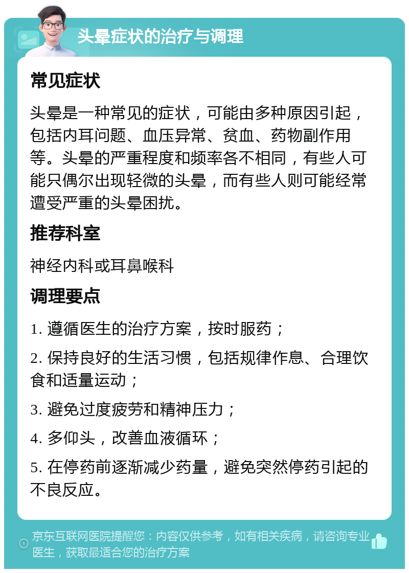 头晕症状的治疗与调理 常见症状 头晕是一种常见的症状，可能由多种原因引起，包括内耳问题、血压异常、贫血、药物副作用等。头晕的严重程度和频率各不相同，有些人可能只偶尔出现轻微的头晕，而有些人则可能经常遭受严重的头晕困扰。 推荐科室 神经内科或耳鼻喉科 调理要点 1. 遵循医生的治疗方案，按时服药； 2. 保持良好的生活习惯，包括规律作息、合理饮食和适量运动； 3. 避免过度疲劳和精神压力； 4. 多仰头，改善血液循环； 5. 在停药前逐渐减少药量，避免突然停药引起的不良反应。