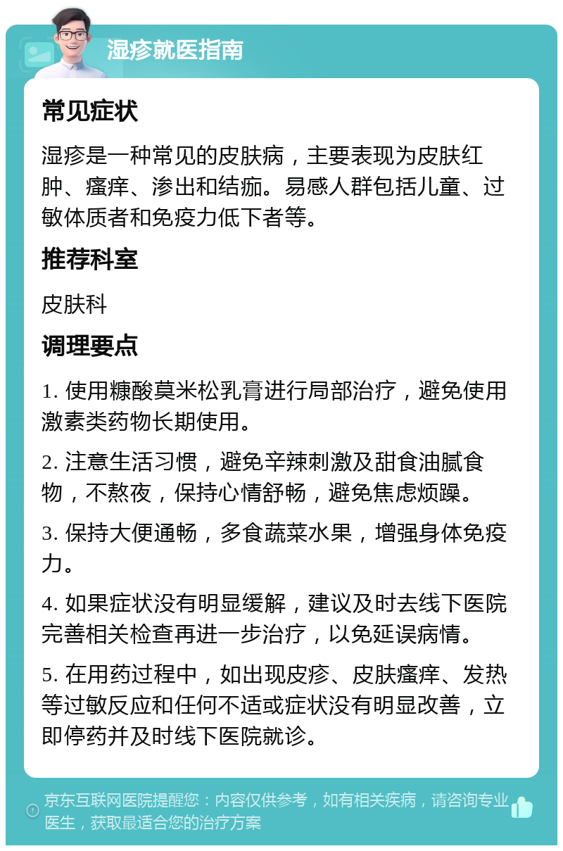 湿疹就医指南 常见症状 湿疹是一种常见的皮肤病，主要表现为皮肤红肿、瘙痒、渗出和结痂。易感人群包括儿童、过敏体质者和免疫力低下者等。 推荐科室 皮肤科 调理要点 1. 使用糠酸莫米松乳膏进行局部治疗，避免使用激素类药物长期使用。 2. 注意生活习惯，避免辛辣刺激及甜食油腻食物，不熬夜，保持心情舒畅，避免焦虑烦躁。 3. 保持大便通畅，多食蔬菜水果，增强身体免疫力。 4. 如果症状没有明显缓解，建议及时去线下医院完善相关检查再进一步治疗，以免延误病情。 5. 在用药过程中，如出现皮疹、皮肤瘙痒、发热等过敏反应和任何不适或症状没有明显改善，立即停药并及时线下医院就诊。