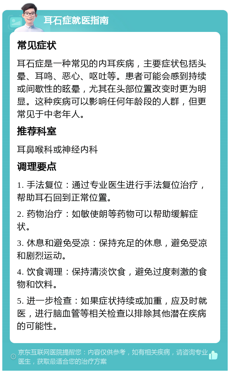 耳石症就医指南 常见症状 耳石症是一种常见的内耳疾病，主要症状包括头晕、耳鸣、恶心、呕吐等。患者可能会感到持续或间歇性的眩晕，尤其在头部位置改变时更为明显。这种疾病可以影响任何年龄段的人群，但更常见于中老年人。 推荐科室 耳鼻喉科或神经内科 调理要点 1. 手法复位：通过专业医生进行手法复位治疗，帮助耳石回到正常位置。 2. 药物治疗：如敏使朗等药物可以帮助缓解症状。 3. 休息和避免受凉：保持充足的休息，避免受凉和剧烈运动。 4. 饮食调理：保持清淡饮食，避免过度刺激的食物和饮料。 5. 进一步检查：如果症状持续或加重，应及时就医，进行脑血管等相关检查以排除其他潜在疾病的可能性。