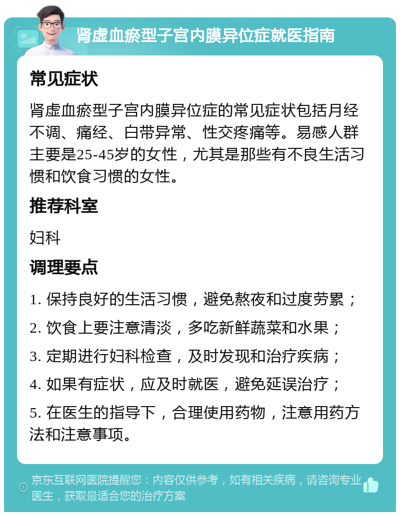 肾虚血瘀型子宫内膜异位症就医指南 常见症状 肾虚血瘀型子宫内膜异位症的常见症状包括月经不调、痛经、白带异常、性交疼痛等。易感人群主要是25-45岁的女性，尤其是那些有不良生活习惯和饮食习惯的女性。 推荐科室 妇科 调理要点 1. 保持良好的生活习惯，避免熬夜和过度劳累； 2. 饮食上要注意清淡，多吃新鲜蔬菜和水果； 3. 定期进行妇科检查，及时发现和治疗疾病； 4. 如果有症状，应及时就医，避免延误治疗； 5. 在医生的指导下，合理使用药物，注意用药方法和注意事项。