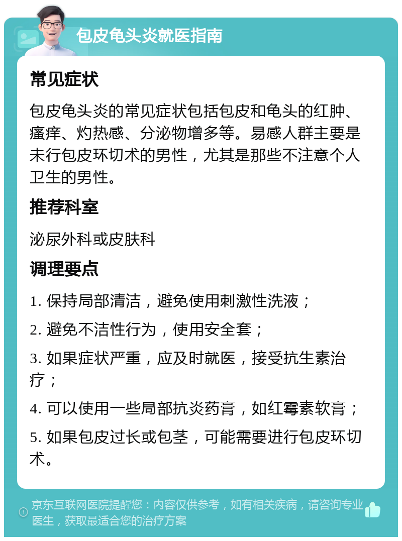 包皮龟头炎就医指南 常见症状 包皮龟头炎的常见症状包括包皮和龟头的红肿、瘙痒、灼热感、分泌物增多等。易感人群主要是未行包皮环切术的男性，尤其是那些不注意个人卫生的男性。 推荐科室 泌尿外科或皮肤科 调理要点 1. 保持局部清洁，避免使用刺激性洗液； 2. 避免不洁性行为，使用安全套； 3. 如果症状严重，应及时就医，接受抗生素治疗； 4. 可以使用一些局部抗炎药膏，如红霉素软膏； 5. 如果包皮过长或包茎，可能需要进行包皮环切术。