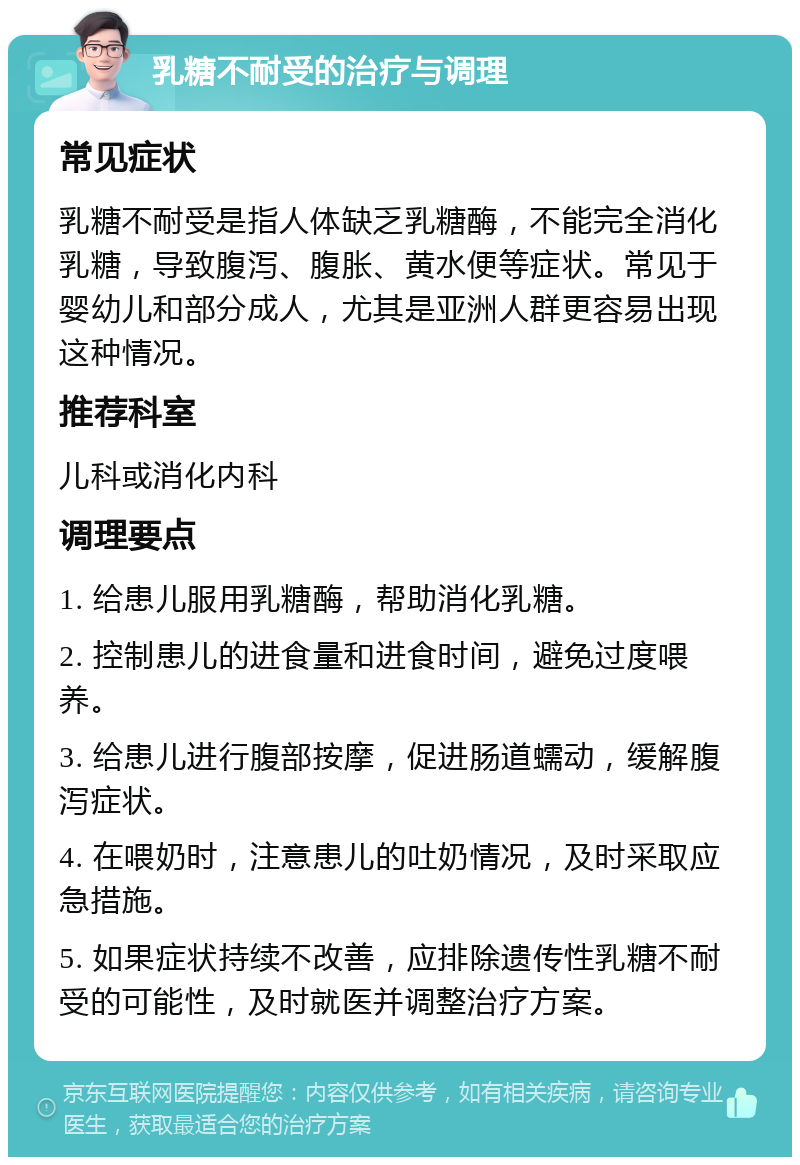 乳糖不耐受的治疗与调理 常见症状 乳糖不耐受是指人体缺乏乳糖酶，不能完全消化乳糖，导致腹泻、腹胀、黄水便等症状。常见于婴幼儿和部分成人，尤其是亚洲人群更容易出现这种情况。 推荐科室 儿科或消化内科 调理要点 1. 给患儿服用乳糖酶，帮助消化乳糖。 2. 控制患儿的进食量和进食时间，避免过度喂养。 3. 给患儿进行腹部按摩，促进肠道蠕动，缓解腹泻症状。 4. 在喂奶时，注意患儿的吐奶情况，及时采取应急措施。 5. 如果症状持续不改善，应排除遗传性乳糖不耐受的可能性，及时就医并调整治疗方案。