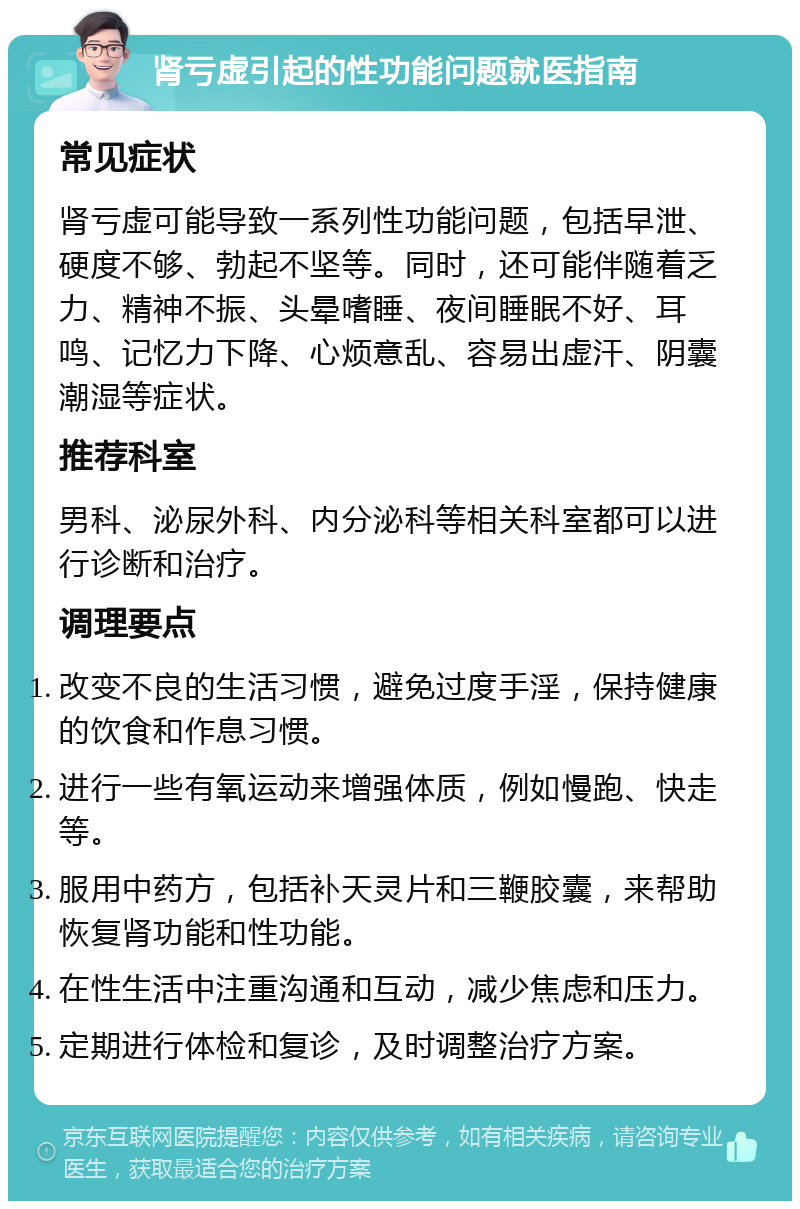 肾亏虚引起的性功能问题就医指南 常见症状 肾亏虚可能导致一系列性功能问题，包括早泄、硬度不够、勃起不坚等。同时，还可能伴随着乏力、精神不振、头晕嗜睡、夜间睡眠不好、耳鸣、记忆力下降、心烦意乱、容易出虚汗、阴囊潮湿等症状。 推荐科室 男科、泌尿外科、内分泌科等相关科室都可以进行诊断和治疗。 调理要点 改变不良的生活习惯，避免过度手淫，保持健康的饮食和作息习惯。 进行一些有氧运动来增强体质，例如慢跑、快走等。 服用中药方，包括补天灵片和三鞭胶囊，来帮助恢复肾功能和性功能。 在性生活中注重沟通和互动，减少焦虑和压力。 定期进行体检和复诊，及时调整治疗方案。