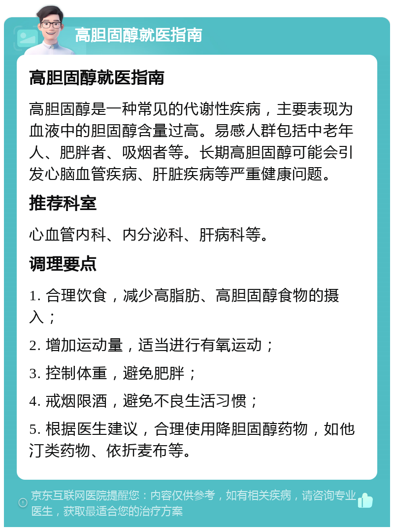 高胆固醇就医指南 高胆固醇就医指南 高胆固醇是一种常见的代谢性疾病，主要表现为血液中的胆固醇含量过高。易感人群包括中老年人、肥胖者、吸烟者等。长期高胆固醇可能会引发心脑血管疾病、肝脏疾病等严重健康问题。 推荐科室 心血管内科、内分泌科、肝病科等。 调理要点 1. 合理饮食，减少高脂肪、高胆固醇食物的摄入； 2. 增加运动量，适当进行有氧运动； 3. 控制体重，避免肥胖； 4. 戒烟限酒，避免不良生活习惯； 5. 根据医生建议，合理使用降胆固醇药物，如他汀类药物、依折麦布等。