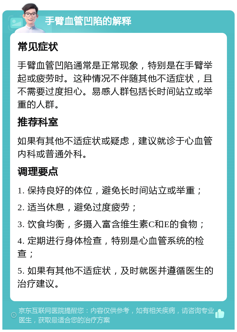 手臂血管凹陷的解释 常见症状 手臂血管凹陷通常是正常现象，特别是在手臂举起或疲劳时。这种情况不伴随其他不适症状，且不需要过度担心。易感人群包括长时间站立或举重的人群。 推荐科室 如果有其他不适症状或疑虑，建议就诊于心血管内科或普通外科。 调理要点 1. 保持良好的体位，避免长时间站立或举重； 2. 适当休息，避免过度疲劳； 3. 饮食均衡，多摄入富含维生素C和E的食物； 4. 定期进行身体检查，特别是心血管系统的检查； 5. 如果有其他不适症状，及时就医并遵循医生的治疗建议。